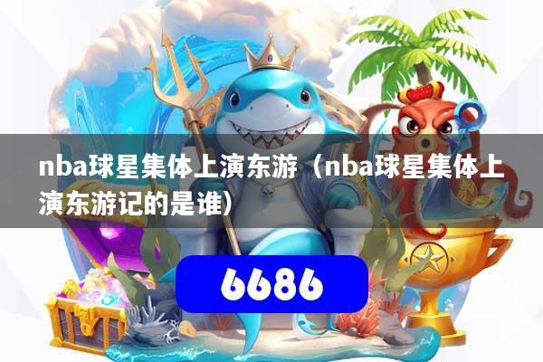 nba球星集体上演东游(nba球星集体上演东游记的是谁)