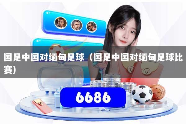 国足中国对缅甸足球(国足中国对缅甸足球比赛)